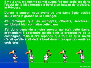 Il y a 2 ans, ma femme et moi avons fait une croisière dans l'ouest de la Méditerranée à bord d'un bateau de croisière, le  Princess . Durant le souper, nous avons vu une dame âgée, assise seule dans la grande salle à manger.  J'ai remarqué que les employés, officiers, serveurs… semblaient bien connaître cette dame.  J'ai donc demandé à notre serveur qui était cette dame, m'attendant à apprendre qu'elle était la propriétaire de la compagnie, mais il m'a répondu que tout ce qu'il savait c’était qu'elle était déjà à bord durant les quatre dernières croisières.  