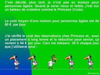 C’est décidé, plus tard, je n‘irai pas en maison pour personnes âgées. Quand je serai vieux et faible, j’irai sur un bateau de croisière comme le  Princess Cruise .  Le coût moyen d'une maison pour personnes âgées est de 80 €  par jour. J'ai vérifié le coût des réservations chez  Princess  et,  avec un placement à long terme et la réduction pour senior, ça revient à 54 € par jour. Ceci me laissera  26 € chaque jour que j’utiliserai pour : 