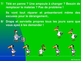7/ Télé en panne ? Une ampoule à changer ? Besoin de remplacer le matelas ? Pas de problème ! Ils vont tout réparer et présenteront même des excuses pour le dérangement..  8/ Draps et serviette propres tous les jours sans que vous ayez à les demander !  