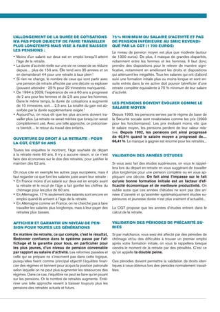 L’allongement de la durée de cotisations
n’a pas pour objectif de faire travailler
plus longtemps mais vise à faire baisser
les pensions :
•	Moins d’un salarié sur deux est en emploi lorsqu’il atteint
l’âge de la retraite.
•	La durée d’activité réelle sur une vie ne cesse de se réduire
depuis… plus de 150 ans. Elle tend vers 35 années et on
en demanderait 44 pour une retraite à taux plein !
•	Si rien ne change, le nombre de ceux qui vont partir avec
une pension de retraite affectée par une décote va exploser
(pouvant atteindre - 25 % pour 20 trimestres manquants).
•	De 1994 à 2009, l’espérance de vie à 60 ans a progressé
de 2 ans pour les femmes et de 2,5 ans pour les hommes.
Dans le même temps, la durée de cotisations a augmenté
de 10 trimestres, soit… 2,5 ans. La totalité du gain est ab-
sorbée par la durée supplémentaire exigée !
•	Aujourd’hui, on nous dit que les plus anciens doivent tra-
vailler plus. La retraite ne serait méritée que lorsqu’on serait
complètement usé. Avec une telle approche, on préconise-
ra bientôt… le retour du travail des enfants.
Ouverture du droit à la retraite : pour
la CGT, c’est 60 ans
Toutes les enquêtes le montrent, l’âge souhaité de départ
à la retraite reste 60 ans. Il n’y a aucune raison, si ce n’est
faire des économies sur le dos des retraités, pour justifier le
maintien des 62 ans.
On nous cite en exemple les autres pays européens, mais il
faut regarder ce que font les salariés juste avant leur retraite :
•	En France moins d’un salarié sur deux est en emploi avant
la retraite et le recul de l’âge a fait gonfler les chiffres du
chômage pour les plus de 60 ans.
•	En Allemagne, 17 % seulement des salariés sont encore en
emploi quand ils arrivent à l’âge de la retraite.
•	En Allemagne comme en France, on ne cherche pas à faire
travailler les salariés plus longtemps, mais à leur payer des
retraites plus basses.
Afficher et garantir un niveau de pen-
sion pour toutes les générations
En matière de retraite, ce qui compte, c’est le résultat,
Redonner confiance dans le système passe par l’af-
fichage et la garantie pour tous, en particulier pour
les plus jeunes, d’un niveau de pension convenable
par rapport au salaire d’activité. Les réformes passées et
celle qui se prépare ne s’inscrivent pas dans cette logique,
puisqu’elles fixent comme principal objectif l’équilibre finan-
cier des régimes et tiennent pour acquis la position patronale
selon laquelle on ne peut plus augmenter les ressources des
régimes. Dans ce cas, l’équilibre ne peut se faire qu’en jouant
sur les pensions. Or le nombre de retraités augmente. Enté-
riner une telle approche revient à baisser toujours plus les
pensions des retraités actuels et futurs.
75 % minimum du salaire d’activité et pas
de pension inférieure au Smic revendi-
qué par la CGT (1  700 euros)
Le niveau de pension moyen est plus que modeste (autour
de 1300 euros). De plus, il masque de grandes disparités,
notamment entre les femmes et les hommes. Il faut donc
prendre des dispositions pour le relever de manière signi-
ficative, notamment en améliorant les droits et dispositions
qui atténuent les inégalités. Tous les salariés qui ont d’abord
suivi une formation initiale plus ou moins longue et sont en-
suite entrés dans la vie active doit pouvoir bénéficier d’une
retraite complète équivalente à 75 % minimum de leur salaire
d’activité.
Les pensions doivent évoluer comme le
salaire moyen
Depuis 1993, les pensions servies par le régime de base de
la Sécurité sociale sont revalorisées comme les prix (2003
pour les fonctionnaires). Les prix évoluant moins vite que
le salaire moyen, les pensions perdent de leur valeur rela-
tive. Depuis 1992, les pensions ont ainsi progressé
de 40,9 % quand le salaire moyen a progressé de…
66,41 %. Le manque à gagner est énorme pour les retraités...
Validation des années d’études
Si vous avez fait des études supérieures, on vous le rappel-
lera lors du départ en retraite en vous suggérant de travailler
plus longtemps pour une pension complète ou en vous ap-
pliquant une décote. On fait ainsi l’impasse sur le fait
qu’une bonne formation initiale est un facteur d’ef-
ficacité économique et de meilleure productivité. On
oublie aussi que ces années d’études ne sont pas des an-
nées d’oisiveté et qu’assimiler systématiquement études su-
périeures et jeunesse dorée n’est plus vraiment d’actualité...
La CGT propose que les années d’études entrent dans le
calcul de la retraite.
Validation des périodes de précarité su-
bies
Si par malchance, vous avez été affecté par des périodes de
chômage et/ou des difficultés à trouver un premier emploi
après votre formation initiale, on vous le rappellera lorsque
viendra le moment de la retraite par des pénalités. C’est ce
qu’on appelle la double peine.
Ces périodes doivent permettre la validation de droits iden-
tiques à ceux obtenus lors des périodes normalement travail-
lées.
 