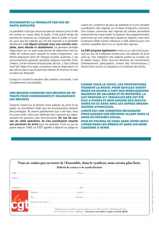 Vous ne voulez pas en rester là ! Ensemble, dans le syndicat, nous serons plus forts.
Bulletin de contact et de syndicalisation
NOM : . . . . . . . . . . . . . . . . . . . . . . . . . . . . . . . . . . . . . . . . . . . . . . . . . . . . . . . . . . . . . . . . . . . . . . .Prénom : . . . . . . . . . . . . . . . . . . . . . . . . . . . . . . . . . . . . . . . . . . . . . . . . . . . . . . . . . . . . . . . . . . . . . . . . . . .
Adresse : . . . . . . . . . . . . . . . . . . . . . . . . . . . . . . . . . . . . . . . . . . . . . . . . . . . . . . . . . . . . . . . . . . . . . . . . . . . . . . . . . . . . . . . . . . . . . . . . . . . . . . . . . . . . . . . . . . . . . . . . . . . . . . . . . . . . . . . . . . . . . . . . . . . . . . . . .
. . . . . . . . . . . . . . . . . . . . . . . . . . . . . . . . . . . . . . . . . . . . . . . . . . . . . . . . . . . . . . . . . . . . . . . . . . . . . . . . . . . . . . . . . . . . . . . . . . . . . . . . . . . . . . . . . . . . . . . . . . . . . . . . . . . . . . . . . . . . . . . . . . . . . . . . . . . . . . . .
Code postal : . . . . . . . . . . . . . . . . . . . . . . . . . . . . . . . . . . . . . . . . . . . . . . . . . . . . . . . . . . . . . . . . . . . .  Ville : . . . . . . . . . . . . . . . . . . . . . . . . . . . . . . . . . . . . . . . . . . . . . . . . . . . . . . . . . . . . . . . . . . . . . . . . . . .
Téléphone : . . . . . . . . . . . . . . . . . . . . . . . . . . . . . . . . . . . . . . . . . . . . .  Courriel : . . . . . . . . . . . . . . . . . . . . . . . . . . . . . . . . . . . . . . . . . . . . . . . . . . . . . . . . . . . . . . . . . . . . . . . . . . .
Âge : . . . . . . . . . . . . . . . . . . . . . . . . . . . . . . . . . . . . . . . . . . . . . . . . . Profession : . . . . . . . . . . . . . . . . . . . . . . . . . . . . . . . . . . . . . . . . . . . . . . . . . . . . . . . . . . . . . . . . . . . . . . . . . . .
Entreprise (nom et adresse) : . . . . . . . . . . . . . . . . . . . . . . . . . . . . . . . . . . . . . . . . . . . . . . . . . . . . . . . . . . . . . . . . . . . . . . . . . . . . . . . . . . . . . . . . . . . . . . . . . . . . . . . . . . . . . . . . . . .
. . . . . . . . . . . . . . . . . . . . . . . . . . . . . . . . . . . . . . . . . . . . . . . . . . . . . . . . . . . . . . . . . . . . . . . . . . . . . . . . . . . . . . . . . . . . . . . . . . . . . . . . . . . . . . . . . . . . . . . . . . . . . . . . . . . . . . . . . .
Bulletin à renvoyer à La CGT, espace Vie syndicale, case 5-1, 263 rue de Paris - 93516 Montreuil Cedex,
fax : 01 55 82 81 94, courriel : orga@cgt.fr - Vous pouvez aussi adhérer en ligne sur www.cgt.fr
Reconnaître la pénibilité par des dé-
parts anticipés 
La pénibilité n’est pas reconnue dans le secteur privé et elle
est remise en cause dans le public. Il est grand temps de
prendre les mesures qui s’imposent, dans le public et le pri-
vé, pour que les salariés qui ont été exposés à la pénibilité
bénéficient d’un départ anticipé avec une retraite com-
plète, sans décote ni abattement. La dernière véritable
négociation sur ce sujet avait permis de déterminer trois fa-
milles de critères pour mesurer le niveau d’exposition : les
efforts physiques (port de charges lourdes, postures...), les
environnements agressifs (produits toxiques, humidité, froid,
chaleur...) et les horaires (travail posté, de nuit...). Ces critères
avait fait l’objet d’un large consensus mais la négociation n’a
pas abouti parce que le patronat refusait de financer la mise
en place du dispositif.
Lorsqu’on connaît la situation des salariés concernés, c’est
complètement inacceptable.
Une maison commune des régimes de re-
traite pour coordonner et solidariser
les régimes
Certains misent sur la division entre salariés du privé et du
public en accréditant l’idée que les fonctionnaires seraient
des privilégiés. Ils savent parfaitement que c’est faux, mais
ils jouent cette carte pour défendre des mesures qui abais-
seraient les pensions des fonctionnaires. En cas de suc-
cès de cette opération, ils s’en prendraient ensuite
aux pensions du privé pour les abaisser. C’est ce qui se
passe depuis 1993. La CGT appelle à déjouer ce piège en
créant les conditions de plus de solidarité et d’une véritable
coordination des régimes sur la base d’objectifs communs.
Une maison commune des régimes de retraite permettrait
notamment de mieux traiter la question des polypensionnés,
personnes qui ont cotisé dans plusieurs régimes, mais dont
la pension totale s’avère inférieure à celle obtenue pour une
carrière complète dans l’un ou l’autre des régimes.
La CGT propose également le retour à un calcul de la pen-
sion sur les dix meilleures années pour les salariés du privé
ainsi qu ‘une indexation des salaires portés au compte sur
le salaire moyen. Enfin, tous les éléments de rémunération
(intéressement, participation, primes des fonctionnaires...)
doivent être soumis à cotisations et constituer des droits.
Comme vous le voyez, ces propositions
tiennent la route. Pour qu’elles soient
mises en œuvre il faut des mobilisations
massives de salariés et de retraités. La
CGT propose d’y travailler dès cet été.
Elle a d’ores et déjà engagé des discus-
sions en ce sens avec les autres organi-
sations syndicales.
L’unité est une condition nécessaire
pour gagner une réforme allant dans le
sens du progrès social.
Rien ne pourra se faire sans votre impli-
cation dans les débats et dans les mobi-
lisations à venir.
Conception-réalisation:espaceCommunicationCGT-SC©05/07/2013
 