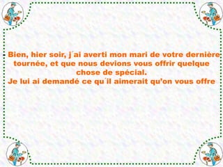 - Bien, hier soir, j´ai averti mon mari de votre dernière
tournée, et que nous devions vous offrir quelque
chose de spécial.
Je lui ai demandé ce qu´il aimerait qu’on vous offre
 