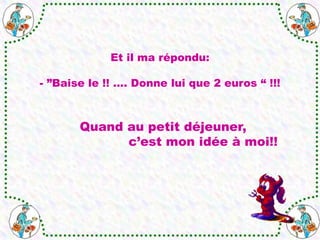 Quand au petit déjeuner,
c’est mon idée à moi!!
Et il ma répondu:
- ”Baise le !! .... Donne lui que 2 euros “ !!!
 