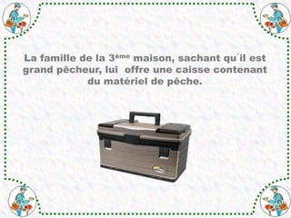 La famille de la 3ème maison, sachant qu´il est
grand pêcheur, lui offre une caisse contenant
du matériel de pêche.
 