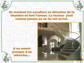 Ils montent les escaliers en direction de la
chambre et font l’amour. Le facteur jouit
comme jamais ça ne lui est arrivé.
A en mourir
presque d´un
infarctus…
 