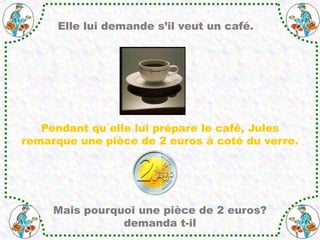 Elle lui demande s’il veut un café.
Pendant qu´elle lui prépare le café, Jules
remarque une pièce de 2 euros à coté du verre.
Mais pourquoi une pièce de 2 euros?
demanda t-il
 
