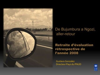De Bujumbura a Ngozi,  aller-retour Retraite d’évaluation rétrospective de l’année 2008 Gustavo Gonzalez Directeur Pays du PNUD 