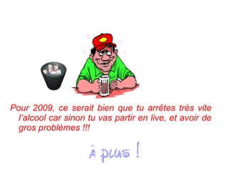 Pour 2009, ce serait bien que tu arrêtes très vite l’alcool car sinon tu vas partir en live, et avoir de gros problèmes !!!   