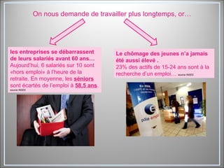 On nous demande de travailler plus longtemps, or… les entreprises se débarrassent de leurs salariés avant 60 ans…  Aujourd’hui, 6 salariés sur 10 sont «hors emploi» à l’heure de la retraite. En moyenne, les  séniors  sont écartés de l’emploi à  58,5 ans .  source INSEE Le chômage des jeunes n’a jamais été aussi élevé . 23% des actifs de 15-24 ans sont à la recherche d’un emploi…  source INSEE 