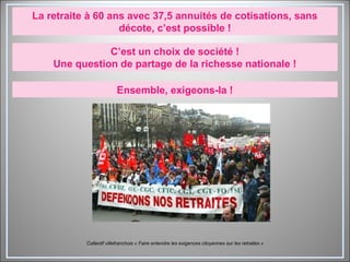 La retraite à 60 ans avec 37,5 annuités de cotisations, sans
décote, c’est possible !
C’est un choix de société !
Une question de partage de la richesse nationale !
Ensemble, exigeons-la !
Collectif villefranchois « Faire entendre les exigences citoyennes sur les retraites »
 