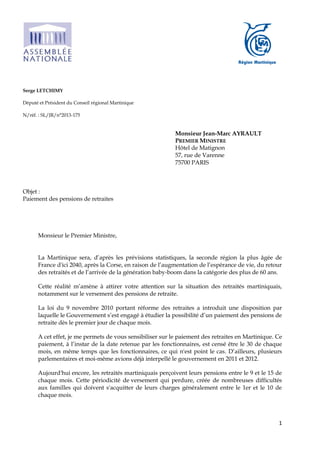 1
Serge LETCHIMY
Député et Président du Conseil régional Martinique
N/réf. : SL/JR/n°2013-175
Monsieur Jean-Marc AYRAULT
PREMIER MINISTRE
Hôtel de Matignon
57, rue de Varenne
75700 PARIS
Objet :
Paiement des pensions de retraites
Monsieur le Premier Ministre,
La Martinique sera, d’après les prévisions statistiques, la seconde région la plus âgée de
France d'ici 2040, après la Corse, en raison de l’augmentation de l’espérance de vie, du retour
des retraités et de l’arrivée de la génération baby-boom dans la catégorie des plus de 60 ans.
Cette réalité m’amène à attirer votre attention sur la situation des retraités martiniquais,
notamment sur le versement des pensions de retraite.
La loi du 9 novembre 2010 portant réforme des retraites a introduit une disposition par
laquelle le Gouvernement s’est engagé à étudier la possibilité d’un paiement des pensions de
retraite dès le premier jour de chaque mois.
A cet effet, je me permets de vous sensibiliser sur le paiement des retraites en Martinique. Ce
paiement, à l’instar de la date retenue par les fonctionnaires, est censé être le 30 de chaque
mois, en même temps que les fonctionnaires, ce qui n'est point le cas. D’ailleurs, plusieurs
parlementaires et moi-même avions déjà interpellé le gouvernement en 2011 et 2012.
Aujourd'hui encore, les retraités martiniquais perçoivent leurs pensions entre le 9 et le 15 de
chaque mois. Cette périodicité de versement qui perdure, créée de nombreuses difficultés
aux familles qui doivent s'acquitter de leurs charges généralement entre le 1er et le 10 de
chaque mois.
 