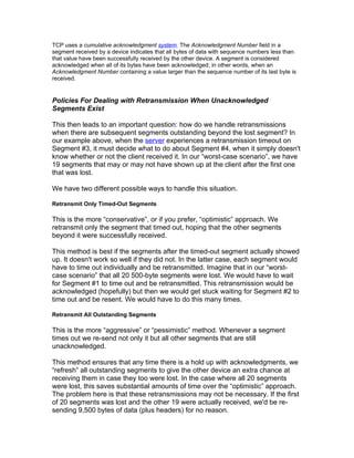 TCP uses a cumulative acknowledgment system. The Acknowledgment Number field in a
segment received by a device indicates that all bytes of data with sequence numbers less than
that value have been successfully received by the other device. A segment is considered
acknowledged when all of its bytes have been acknowledged; in other words, when an
Acknowledgment Number containing a value larger than the sequence number of its last byte is
received.


Policies For Dealing with Retransmission When Unacknowledged
Segments Exist

This then leads to an important question: how do we handle retransmissions
when there are subsequent segments outstanding beyond the lost segment? In
our example above, when the server experiences a retransmission timeout on
Segment #3, it must decide what to do about Segment #4, when it simply doesn't
know whether or not the client received it. In our “worst-case scenario”, we have
19 segments that may or may not have shown up at the client after the first one
that was lost.

We have two different possible ways to handle this situation.

Retransmit Only Timed-Out Segments

This is the more “conservative”, or if you prefer, “optimistic” approach. We
retransmit only the segment that timed out, hoping that the other segments
beyond it were successfully received.

This method is best if the segments after the timed-out segment actually showed
up. It doesn't work so well if they did not. In the latter case, each segment would
have to time out individually and be retransmitted. Imagine that in our “worst-
case scenario” that all 20 500-byte segments were lost. We would have to wait
for Segment #1 to time out and be retransmitted. This retransmission would be
acknowledged (hopefully) but then we would get stuck waiting for Segment #2 to
time out and be resent. We would have to do this many times.

Retransmit All Outstanding Segments

This is the more “aggressive” or “pessimistic” method. Whenever a segment
times out we re-send not only it but all other segments that are still
unacknowledged.

This method ensures that any time there is a hold up with acknowledgments, we
“refresh” all outstanding segments to give the other device an extra chance at
receiving them in case they too were lost. In the case where all 20 segments
were lost, this saves substantial amounts of time over the “optimistic” approach.
The problem here is that these retransmissions may not be necessary. If the first
of 20 segments was lost and the other 19 were actually received, we'd be re-
sending 9,500 bytes of data (plus headers) for no reason.
 
