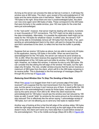 As long as the server can process the data as fast as it comes in, it will keep the
window size at 360 bytes. The client, upon receipt of the acknowledgment of 140
bytes and the same window size it had before, “slides” the full 360-byte window
140 bytes to the right. Since there are now 0 unacknowledged bytes, the client
can now once again send 360 bytes of data. These correspond to the 220 bytes
that were formerly in the usable window, plus 140 new bytes for the ones that
were just acknowledged.

In the “real world”, however, that server might be dealing with dozens, hundreds
or even thousands of TCP connections. The TCP might not be able to process
the data immediately. Alternately, it is possible the application itself might not be
ready for the 140 bytes for whatever reason. In either case, the server's TCP
may not be able to immediately remove all 140 bytes from the buffer. If so, upon
sending an acknowledgment back to the client, will want to change the window
size that it advertises to the client, to reflect the fact that the buffer is partially
filled.

Suppose that we receive 140 bytes as above, but are able to send only 40 bytes
to the application, leaving 100 bytes in the buffer. When we send back the
acknowledgment for the 140 bytes, the server can reduce its send window by
100, to 260. When the client receives this segment from the server it will see the
acknowledgment of the 140 bytes sent and slide its window 140 bytes to the
right. However, as it slides this window, it reduces its size to only 260 bytes. We
can consider this like sliding the left edge of the window 140 bytes, but the right
edge only 40 bytes. The new, smaller window ensures that the server receives a
maximum of 260 bytes from the client, which will fit in the 260 bytes remaining in
its receive buffer. This is illustrated in the first exchange of messages (Steps #1
through #3) at the top of Figure 226.

Reducing Send Window Size To Stop The Sending of New Data

What if the server is so bogged down that it can't process any of the bytes
received? Let’s suppose that the next transmission from the client is 180 bytes in
size, but the server is so busy it can’t remove any of them. It could buffer the 180
bytes and in the acknowledgment it sends for those bytes, reduce the window
size by the same amount: from 260 to 80. When the client received the
acknowledgment for 180 bytes it would see the window size had reduced by 180
bytes as well. It would “slide” its window by the same amount as the window size
was reduced! This is effectively like the server saying “I acknowledge receipt of
180 bytes, but I am not allowing you to send any new bytes to replace them”.

Another way of looking at this is that the left edge of the window slides 180 bytes
while the right edge remained fixed. And as long as the right edge of the window
doesn't move, the client can't send any more data than it could before receipt of
the acknowledgment. This is the middle exchange (Steps #4 to #6) in Figure 226.
 