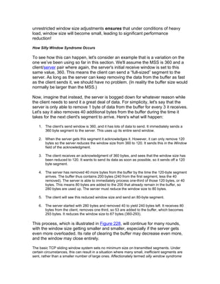 unrestricted window size adjustments ensures that under conditions of heavy
load, window size will become small, leading to significant performance
reduction!

How Silly Window Syndrome Occurs

To see how this can happen, let's consider an example that is a variation on the
one we’ve been using so far in this section. We'll assume the MSS is 360 and a
client/server pair where again, the server's initial receive window is set to this
same value, 360. This means the client can send a “full-sized” segment to the
server. As long as the server can keep removing the data from the buffer as fast
as the client sends it, we should have no problem. (In reality the buffer size would
normally be larger than the MSS.)

Now, imagine that instead, the server is bogged down for whatever reason while
the client needs to send it a great deal of data. For simplicity, let's say that the
server is only able to remove 1 byte of data from the buffer for every 3 it receives.
Let's say it also removes 40 additional bytes from the buffer during the time it
takes for the next client's segment to arrive. Here's what will happen:

    1. The client's send window is 360, and it has lots of data to send. It immediately sends a
       360 byte segment to the server. This uses up its entire send window.

    2. When the server gets this segment it acknowledges it. However, it can only remove 120
       bytes so the server reduces the window size from 360 to 120. It sends this in the Window
       field of the acknowledgment.

    3. The client receives an acknowledgment of 360 bytes, and sees that the window size has
       been reduced to 120. It wants to send its data as soon as possible, so it sends off a 120
       byte segment.

    4. The server has removed 40 more bytes from the buffer by the time the 120-byte segment
       arrives. The buffer thus contains 200 bytes (240 from the first segment, less the 40
       removed). The server is able to immediately process one-third of those 120 bytes, or 40
       bytes. This means 80 bytes are added to the 200 that already remain in the buffer, so
       280 bytes are used up. The server must reduce the window size to 80 bytes.

    5. The client will see this reduced window size and send an 80-byte segment.

    6. The server started with 280 bytes and removed 40 to yield 240 bytes left. It receives 80
       bytes from the client, removes one third, so 53 are added to the buffer, which becomes
       293 bytes. It reduces the window size to 67 bytes (360-293).

This process, which is illustrated in Figure 228, will continue for many rounds,
with the window size getting smaller and smaller, especially if the server gets
even more overloaded. Its rate of clearing the buffer may decrease even more,
and the window may close entirely.

The basic TCP sliding window system sets no minimum size on transmitted segments. Under
certain circumstances, this can result in a situation where many small, inefficient segments are
sent, rather than a smaller number of large ones. Affectionately termed silly window syndrome
 