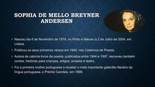 SOPHIA DE MELLO BREYNER
ANDERSEN
• Nasceu dia 6 de Novembro de 1919, no Porto e faleceu a 2 de Julho de 2004, em
Lisboa.
• Publicou os seus primeiros versos em 1940, nos Cadernos de Poesia.
• Autora de catorze livros de poesia, publicados entre 1944 e 1997, escreveu também
contos, histórias para crianças, artigos, ensaios e teatro.
• Foi a primeira mulher portuguesa a receber o mais importante galardão literário da
língua portuguesa, o Prémio Camões, em 1999.