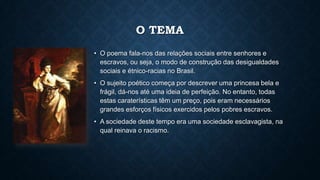 O TEMA
• O poema fala-nos das relações sociais entre senhores e
escravos, ou seja, o modo de construção das desigualdades
sociais e étnico-racias no Brasil.
• O sujeito poético começa por descrever uma princesa bela e
frágil, dá-nos até uma ideia de perfeição. No entanto, todas
estas caraterísticas têm um preço, pois eram necessários
grandes esforços físicos exercidos pelos pobres escravos.
• A sociedade deste tempo era uma sociedade esclavagista, na
qual reinava o racismo.