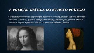 A POSIÇÂO CRÍTICA DO SUJEITO POÉTICO
• O sujeito poético crítica os privilégios dos nobres, consequentes do trabalho árduo dos
escravos. Afirmando que esta situação é um esforço desperdiçado, já que é exercido
unicamente para a princesa, referida como uma exilada sem destino.