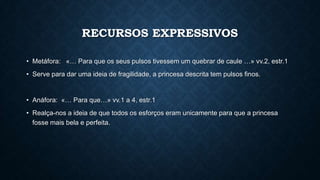 RECURSOS EXPRESSIVOS
• Metáfora: «… Para que os seus pulsos tivessem um quebrar de caule …» vv.2, estr.1
• Serve para dar uma ideia de fragilidade, a princesa descrita tem pulsos finos.
• Anáfora: «… Para que…» vv.1 a 4, estr.1
• Realça-nos a ideia de que todos os esforços eram unicamente para que a princesa
fosse mais bela e perfeita.
