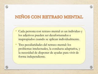 • Cada persona con retraso mental es un individuo y
los adjetivos pueden ser desafortunados e
inapropiados cuando se aplican individualmente.
• Tres peculiaridades del retraso mental: los
problemas intelectuales, la conducta adaptativa, y
la necesidad de disponer de ayudas para vivir de
forma independiente.
 
