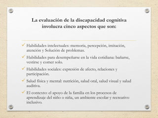 La evaluación de la discapacidad cognitiva
involucra cinco aspectos que son:
 Habilidades intelectuales: memoria, percepción, imitación,
atención y Solución de problemas.
 Habilidades para desempeñarse en la vida cotidiana: bañarse,
vestirse y comer solo.
 Habilidades sociales: expresión de afecto, relaciones y
participación.
 Salud física y mental: nutrición, salud oral, salud visual y salud
auditiva.
 El contexto: el apoyo de la familia en los procesos de
aprendizaje del niño o niña, un ambiente escolar y recreativo
inclusivo.
 