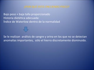 ¿POR QUÉ ESTÁ CRECIENDO POCO? Bajo peso + baja talla proporcionado Historia dietética adecuada:  Índice de Waterlow dentro de la normalidad Se le realizan  análisis de sangre y orina en los que no se detectan anomalías importantes,  sólo el hierro discretamente disminuido.     