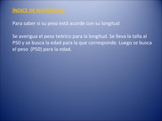 ÍNDICE DE WATERLOW: Para saber si su peso está acorde con su longitud Se averigua el peso teórico para la longitud. Se lleva la talla al P50 y se busca la edad para la que corresponde. Luego se busca el peso  (P50) para la edad.  
