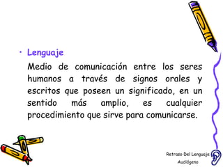 Lenguaje Medio de comunicación entre los seres humanos a través de signos orales y escritos que poseen un significado, en un sentido más amplio, es cualquier procedimiento que sirve para comunicarse. Retraso Del Lenguaje Audiógeno  