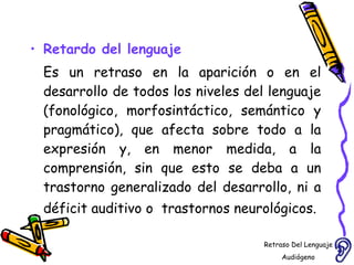 Retardo del lenguaje Es un retraso en la aparición o en el desarrollo de todos los niveles del lenguaje (fonológico, morfosintáctico, semántico y pragmático), que afecta sobre todo a la expresión y, en menor medida, a la comprensión, sin que esto se deba a un trastorno generalizado del desarrollo, ni a déficit auditivo o  trastornos neurológicos.    Retraso Del Lenguaje Audiógeno  