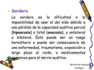 Sordera La sordera es la dificultad o la imposibilidad de usar el del oído debido a una pérdida de la capacidad auditiva parcial ( hipoacusia ) o total ( anacusia ), y unilateral o bilateral. Ésta puede ser un rasgo hereditario o puede ser consecuencia de una enfermedad, traumatismo, exposición a largo plazo al ruido, o medicamentos agresivos para el nervio auditivo. Retraso Del Lenguaje Audiógeno  