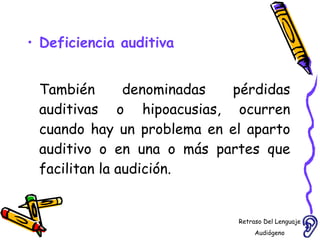 Deficiencia auditiva También denominadas pérdidas auditivas o hipoacusias, ocurren cuando hay un problema en el aparto auditivo o en una o más partes que facilitan la audición.  Retraso Del Lenguaje Audiógeno  