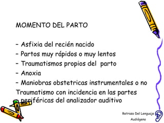 MOMENTO DEL PARTO Asfixia del recién nacido Partos muy rápidos o muy lentos Traumatismos propios del  parto Anoxia  Maniobras obstetricas instrumentales o no Traumatismo con incidencia en las partes periféricas del analizador auditivo Retraso Del Lenguaje Audiógeno  