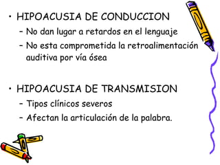 HIPOACUSIA DE CONDUCCION No dan lugar a retardos en el lenguaje No esta comprometida la retroalimentación auditiva por vía ósea HIPOACUSIA DE TRANSMISION Tipos clínicos severos  Afectan la articulación de la palabra. 