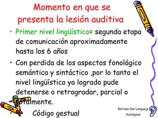 Momento en que se presenta la lesión auditiva  Primer nivel lingüístico = segunda etapa de comunicación aproximadamente hasta los 6 años  Con perdida de los aspectos fonológico semántica y sintáctico ,por lo tanto el nivel lingüístico ya logrado pude detenerse o retrogradar, parcial o totalmente. Código gestual Retraso Del Lenguaje Audiógeno  