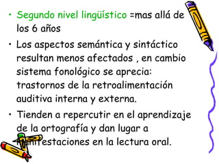 Segundo nivel lingüístico  =mas allá de los 6 años  Los aspectos semántica y sintáctico resultan menos afectados , en cambio sistema fonológico se aprecia: trastornos de la retroalimentación auditiva interna y externa. Tienden a repercutir en el aprendizaje de la ortografía y dan lugar a manifestaciones en la lectura oral. 