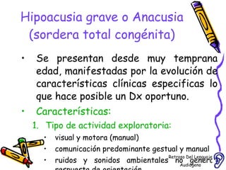 Hipoacusia grave o Anacusia (sordera total congénita) Se presentan desde muy temprana edad, manifestadas por la evolución de características clínicas especificas lo que hace posible un Dx oportuno. Características: Tipo de actividad exploratoria:  visual y motora (manual) comunicación predominante gestual y manual ruidos y sonidos ambientales no generan respuesta de orientación Retraso Del Lenguaje Audiógeno  