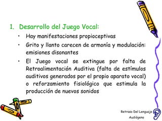 Desarrollo del Juego Vocal:  Hay manifestaciones propioceptivas  Grito y llanto carecen de armonía y modulación: emisiones disonantes El Juego vocal se extingue por falta de Retroalimentación Auditiva (falta de estímulos auditivos generados por el propio aparato vocal) o reforzamiento fisiológico que estimula la producción de nuevos sonidos Retraso Del Lenguaje Audiógeno  