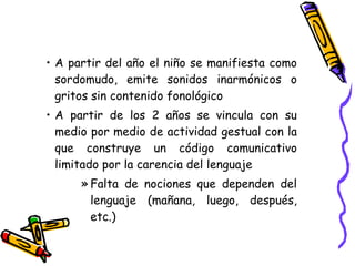 A partir del año el niño se manifiesta como sordomudo, emite sonidos inarmónicos o gritos sin contenido fonológico  A partir de los 2 años se vincula con su medio por medio de actividad gestual con la que construye un código comunicativo limitado por la carencia del lenguaje Falta de nociones que dependen del lenguaje (mañana, luego, después, etc.)  