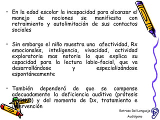 En la edad escolar la incapacidad para alcanzar el manejo de nociones se manifiesta con retraimiento y autolimitación de sus contactos sociales  Sin embargo el niño muestra una  afectividad, Rx emocionales, inteligencia, vivacidad, actividad exploratoria mas notoria lo que explica su capacidad para la lectura labio-facial, que va desarrollándose y especializándose espontáneamente  También dependerá de que se compense adecuadamente la deficiencia auditiva (prótesis auditiva) y del momento de Dx, tratamiento e intervención Retraso Del Lenguaje Audiógeno  