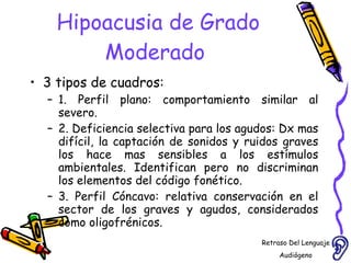 Hipoacusia de Grado Moderado  3 tipos de cuadros: 1. Perfil plano: comportamiento similar al severo.  2. Deficiencia selectiva para los agudos: Dx mas difícil, la captación de sonidos y ruidos graves los hace mas sensibles a los estímulos ambientales. Identifican pero no discriminan los elementos del código fonético. 3. Perfil Cóncavo: relativa conservación en el sector de los graves y agudos, considerados como oligofrénicos.  Retraso Del Lenguaje Audiógeno  