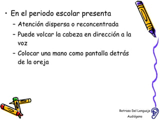 En el periodo escolar presenta  Atención dispersa o reconcentrada  Puede volcar la cabeza en dirección a la voz Colocar una mano como pantalla detrás de la oreja Retraso Del Lenguaje Audiógeno  