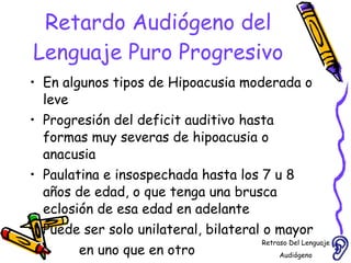 Retardo Audiógeno del Lenguaje Puro Progresivo En algunos tipos de Hipoacusia moderada o leve Progresión del deficit auditivo hasta formas muy severas de hipoacusia o anacusia  Paulatina e insospechada hasta los 7 u 8 años de edad, o que tenga una brusca eclosión de esa edad en adelante  Puede ser solo unilateral, bilateral o mayor en uno que en otro  Retraso Del Lenguaje Audiógeno  
