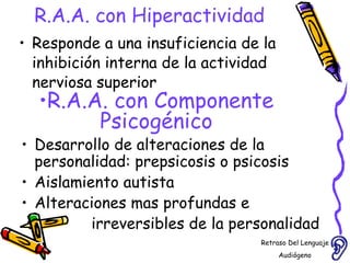 R.A.A. con Hiperactividad Responde a una insuficiencia de la inhibición interna de la actividad nerviosa superior R.A.A. con Componente Psicogénico Desarrollo de alteraciones de la personalidad: prepsicosis o psicosis  Aislamiento autista Alteraciones mas profundas e  irreversibles de la personalidad  Retraso Del Lenguaje Audiógeno  