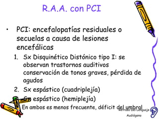 R.A.A. con PCI PCI: encefalopatías residuales o secuelas a causa de lesiones encefálicas Sx Disquinético Distónico tipo I: se observan trastornos auditivos conservación de tonos graves, pérdida de agudos Sx espástico (cuadriplejía)  Sx espástico (hemiplejía)  En ambos es menos frecuente, déficit del umbral  auditivo Retraso Del Lenguaje Audiógeno  