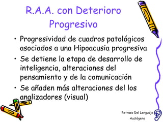 R.A.A. con Deterioro Progresivo Progresividad de cuadros patológicos asociados a una Hipoacusia progresiva Se detiene la etapa de desarrollo de inteligencia, alteraciones del pensamiento y de la comunicación  Se añaden más alteraciones del los analizadores (visual)  Retraso Del Lenguaje Audiógeno  