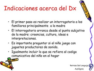 Indicaciones acerca del Dx El primer paso es realizar un interrogatorio a los familiares principalmente  a la madre  El interrogatorio arranca desde el punto subjetivo de la madre: creencias, cultura, ideas e interpretaciones. Es importante preguntar si el niño juega con juguetes productores de sonido. Igualmente incluir lo que se refiere al codigo comunicativo del niño en el hogar Retraso Del Lenguaje Audiógeno  