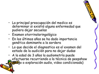 La principal preocupación del medico es determinar si existió alguna enfermedad que  pudiera dejar secuelas Examen otorrinolaringológico  En los últimos años se ha dado importancia genética dominante a la sordera Lo que decide el diagnostico es el examen del estado de la audición para no dejar dudas A la edad de 3 años la audiometría puede efectuarse recurriendo a la técnica de peepshow (juego o exploración audio, video condicionada) 