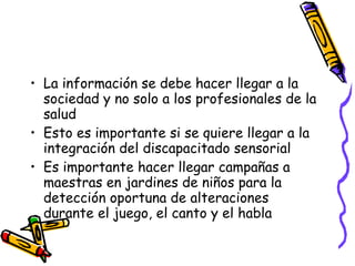 La información se debe hacer llegar a la sociedad y no solo a los profesionales de la salud Esto es importante si se quiere llegar a la integración del discapacitado sensorial Es importante hacer llegar campañas a maestras en jardines de niños para la detección oportuna de alteraciones durante el juego, el canto y el habla 