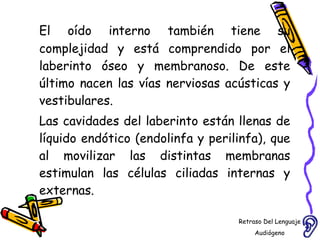 El oído interno también tiene su complejidad y está comprendido por el laberinto óseo y membranoso. De este último nacen las vías nerviosas acústicas y vestibulares.  Las cavidades del laberinto están llenas de líquido endótico (endolinfa y perilinfa), que al movilizar las distintas membranas estimulan las células ciliadas internas y externas. Retraso Del Lenguaje Audiógeno  