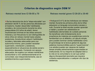 Se los denomina los de la “etapa educable” son alrededor del 85 % de las personas afectadas por el trastorno. Suelen desarrollar habilidades sociales y de comunicación durante los años preescolares (0-5 años de edad), tienen insuficiencias mínimas en las áreas sensorio motoras y con frecuencia no son distinguibles de otros niños sin retraso mental hasta edades posteriores. Acostumbran adquirir habilidades sociales y laborales adecuadas para una autonomía mínima, pero pueden necesitar supervisión, orientación y asistencia, especialmente en situaciones de estrés social o económico desusado. Contando con apoyos adecuados, los sujetos con retraso mental leve acostumbran a vivir satisfactoriamente en la comunidad, sea independientemente, sea en establecimientos supervisados.Retraso mental profundo CI 20-25.Retraso mental de gravedad no especificada Incluye aproximadamente el 1-2 % de las personas con retraso mental. La mayoría de los individuos con este diagnóstico presentan una enfermedad neurológica identificada que explica su retraso mental. Durante los primeros años desarrollan considerables alteraciones del funcionamiento sensorio motor. Puede predecirse un desarrollo óptimo en un ambiente altamente estructurado con ayudas y supervisión constantes, así como con una relación individualizada con el educador. El desarrollo motor y las habilidades para la comunicación y el cuidado personal pueden mejorar si se les somete a un adiestramiento adecuado. Algunos de ellos llegan a realizar tareas simples en instituciones protegidas y estrechamente supervisados