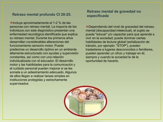 Dependiendo del nivel de gravedad del retraso mental (discapacidad intelectual), el sujeto se puede "educar" y/o capacitar para que aprenda a vivir en la sociedad; puede dominar ciertas habilidades de lectura global (señalización de tránsito, por ejemplo: "STOP"), pueden trasladarse a lugares desconocidos o familiares, pueden aprender un oficio y trabajar en él; siempre y cuando la sociedad le dé la oportunidad de hacerlo.Diagnóstico a través del DSM-IV Es una herramienta de diagnóstico que propone una descripción del funcionamiento del paciente a través de 5 "ejes", con el objeto de contar con un panorama general de diferentes ámbitos de funcionamiento: